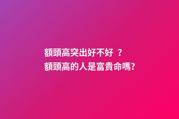 額頭高突出好不好？額頭高的人是富貴命嗎？